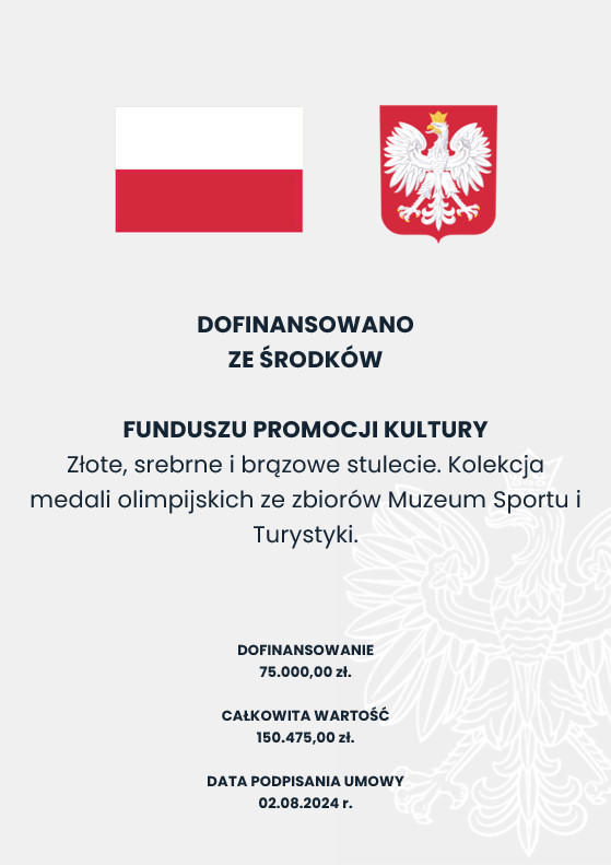 DOFINANSOWANO ZE ŚRODKÓW MINISTRA KULTURY I DZIEDZICTWA NARODOWEGO Wspieranie działań muzealnych: Złote, srebrne i brązowe stulecie. Kolekcja medali olimpijskich ze zbiorów Muzeum Sportu i Turystyki. DOFINANSOWANIE 75.000,00 zł. CAŁKOWITA WARTOŚĆ 150.475,00 zł. DATA PODPISANIA UMOWY 02.08.2024 r.